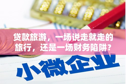 广宗贷款旅游，一场说走就走的旅行，还是一场财务陷阱？