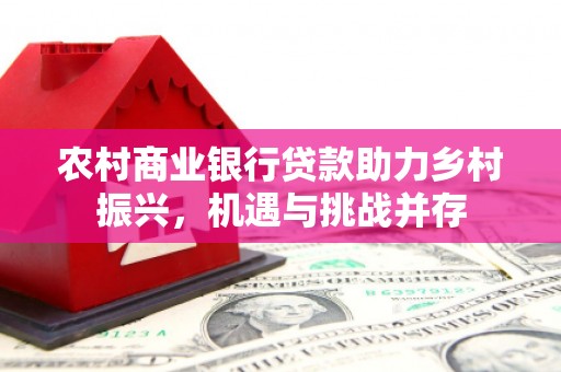 广宗农村商业银行贷款助力乡村振兴，机遇与挑战并存