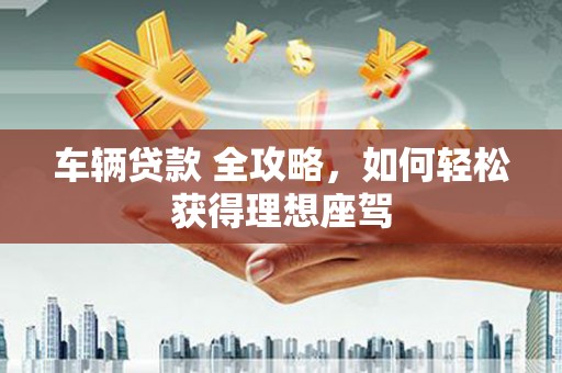 广宗车辆贷款 全攻略，如何轻松获得理想座驾