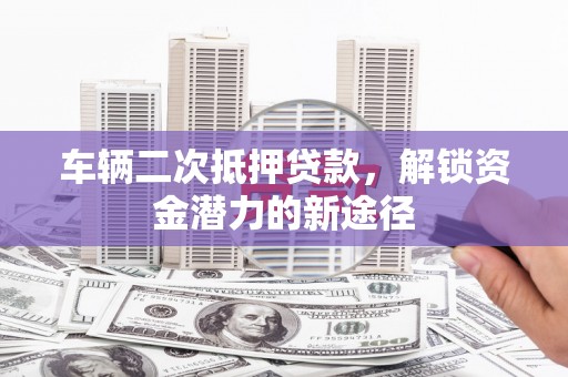 广宗车辆二次抵押贷款，解锁资金潜力的新途径