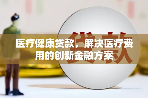广宗医疗健康贷款，解决医疗费用的创新金融方案