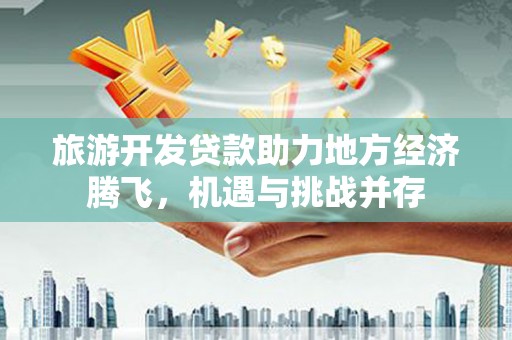 广宗旅游开发贷款助力地方经济腾飞，机遇与挑战并存