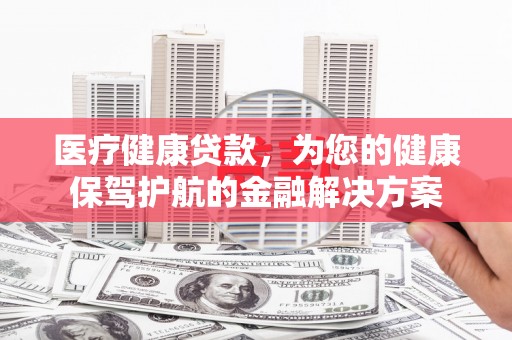 广宗医疗健康贷款，为您的健康保驾护航的金融解决方案