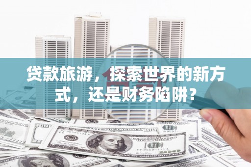 广宗贷款旅游，探索世界的新方式，还是财务陷阱？