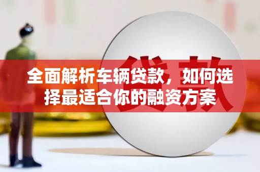 广宗全面解析车辆贷款，如何选择最适合你的融资方案